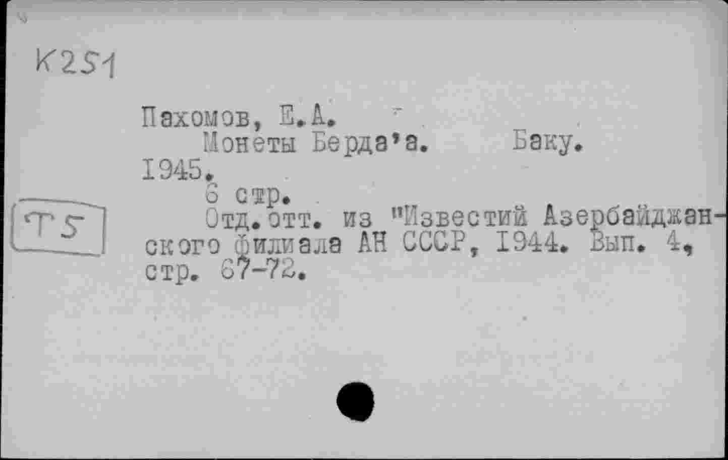 ﻿'M
K2S1
Пахомов, E.A. • .
Нонеты Берда*а. Баку. 1945.
6 стр.
Отд. отт. из ’’Известий Азе ского филиала АН СССР, 1944. стр. 67-72.
ібайджан ып. 4,